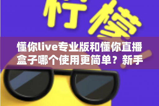 懂你live专业版和懂你直播盒子哪个使用更简单？新手必看的全面对比评测指南