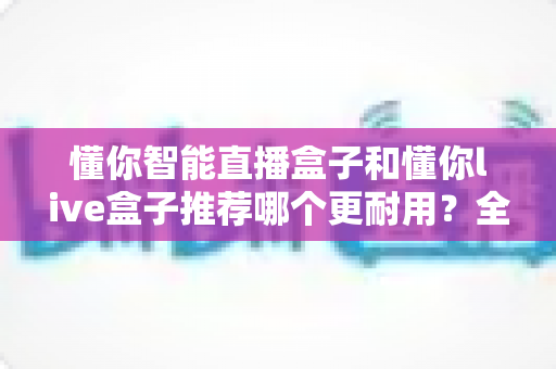 懂你智能直播盒子和懂你live盒子推荐哪个更耐用？全面对比解析助你选购不踩坑