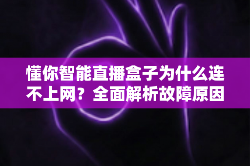 懂你智能直播盒子为什么连不上网?全面解析故障原因与高效解决方法指南 懂你智能直播盒子为什么连不上网?全面解析故障原因与高效解决方法指南
