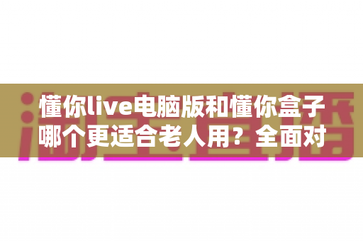 懂你live电脑版和懂你盒子哪个更适合老人用？全面对比助您为父母选对娱乐设备
