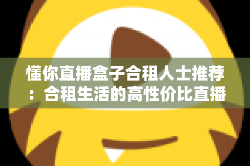 懂你直播盒子合租人士推荐：合租生活的高性价比直播娱乐指南