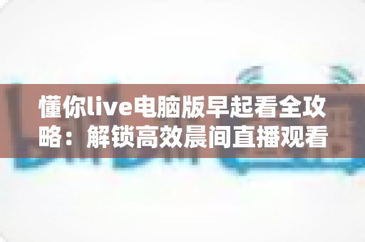 懂你live电脑版早起看全攻略:解锁高效晨间直播观看与自律生活新方式 懂你live电脑版早起看全攻略:解锁高效晨间直播观看与自律生活新方式