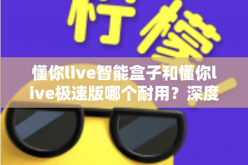 懂你live智能盒子和懂你live极速版哪个耐用？深度对比解析帮你选对不踩坑