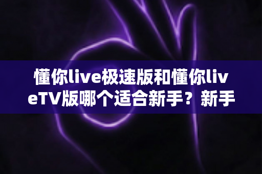 懂你live极速版和懂你liveTV版哪个适合新手？新手入门必读的超详细对比与选择指南