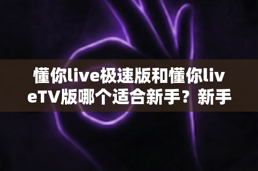 懂你live极速版和懂你liveTV版哪个适合新手？新手入门必读的超详细对比与选择指南