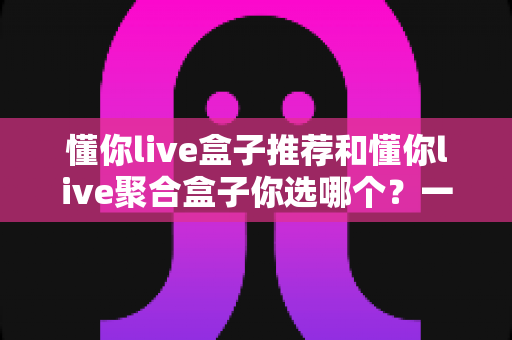懂你live盒子推荐和懂你live聚合盒子你选哪个？一篇文章帮你彻底搞懂选购门道