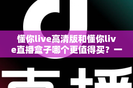 懂你live高清版和懂你live直播盒子哪个更值得买？一文读懂差异，选购不再纠结