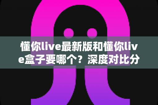 懂你live最新版和懂你live盒子要哪个？深度对比分析帮你选对工具，看直播更省心