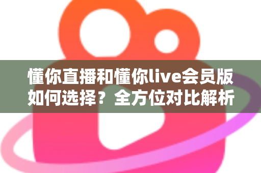 懂你直播和懂你live会员版如何选择？全方位对比解析帮你找到最合适的版本