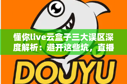 懂你live云盒子三大误区深度解析：避开这些坑，直播运营才能真正见效