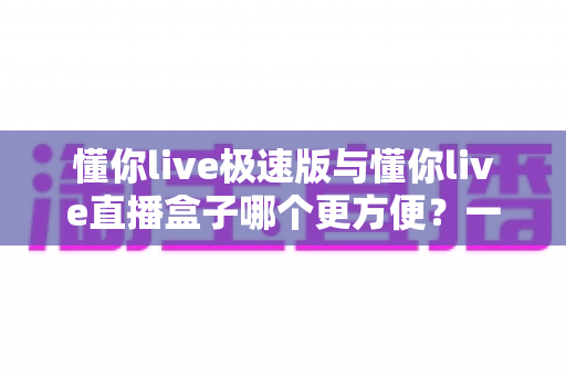 懂你live极速版与懂你live直播盒子哪个更方便？一文看懂两款直播工具的真实差异与选择指南