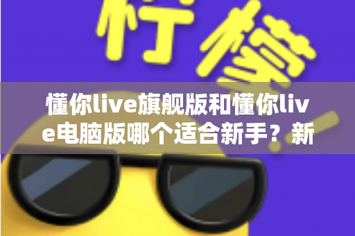 懂你live旗舰版和懂你live电脑版哪个适合新手？新手入门选版全攻略与避坑指南