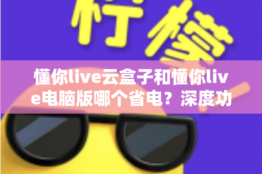 懂你live云盒子和懂你live电脑版哪个省电?深度功耗对比与选购省电指南 懂你live云盒子和懂你live电脑版哪个省电?深度功耗对比与选购省电指南