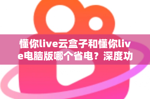 懂你live云盒子和懂你live电脑版哪个省电?深度功耗对比与选购省电指南 懂你live云盒子和懂你live电脑版哪个省电?深度功耗对比与选购省电指南