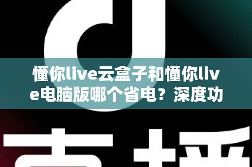 懂你live云盒子和懂你live电脑版哪个省电？深度功耗对比与选购省电指南