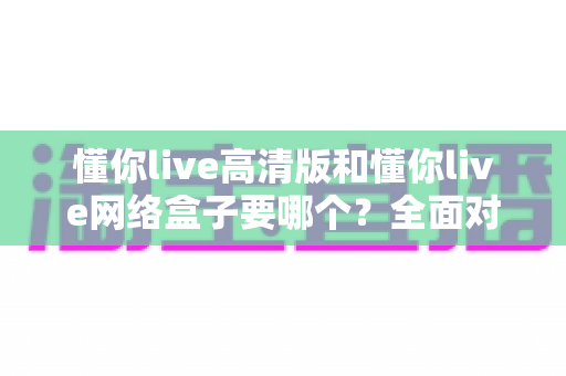 懂你live高清版和懂你live网络盒子要哪个？全面对比分析与选购指南帮你轻松做决定