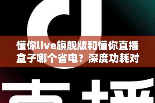 懂你live旗舰版和懂你直播盒子哪个省电？深度功耗对比与省电使用全攻略