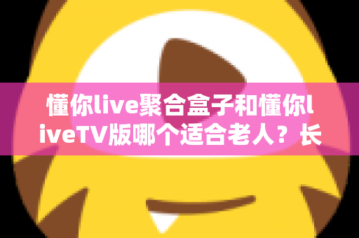 懂你live聚合盒子和懂你liveTV版哪个适合老人？长辈观影最佳选择全解析