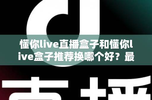 懂你live直播盒子和懂你live盒子推荐换哪个好？最新选购对比与换新全指南