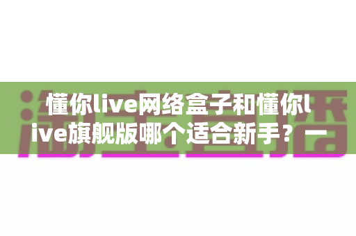 懂你live网络盒子和懂你live旗舰版哪个适合新手？一文读懂选购要点与避坑指南