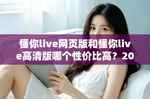 懂你live网页版和懂你live高清版哪个性价比高?2025深度对比测评,帮你花对每一分钱 懂你live网页版和懂你live高清版哪个性价比高?2025深度对比测评,帮你花对每一分钱