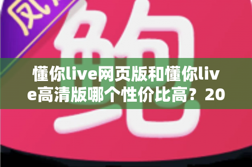 懂你live网页版和懂你live高清版哪个性价比高?2025深度对比测评,帮你花对每一分钱 懂你live网页版和懂你live高清版哪个性价比高?2025深度对比测评,帮你花对每一分钱