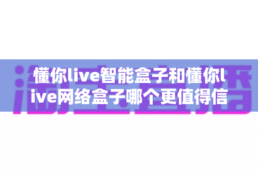 懂你live智能盒子和懂你live网络盒子哪个更值得信赖?全方位深度对比分析指南 懂你live智能盒子和懂你live网络盒子哪个更值得信赖?全方位深度对比分析指南