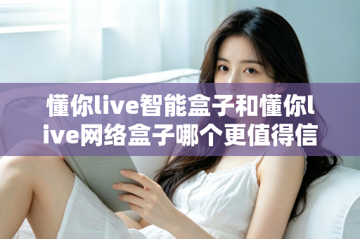 懂你live智能盒子和懂你live网络盒子哪个更值得信赖？全方位深度对比分析指南