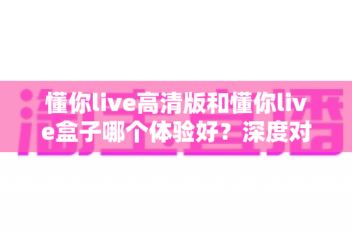 懂你live高清版和懂你live盒子哪个体验好？深度对比评测帮你选对不选贵