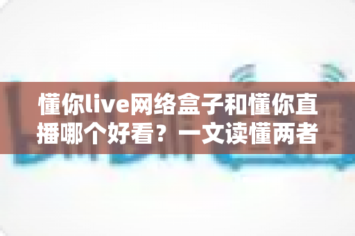 懂你live网络盒子和懂你直播哪个好看？一文读懂两者差异，选对观影方式不踩坑