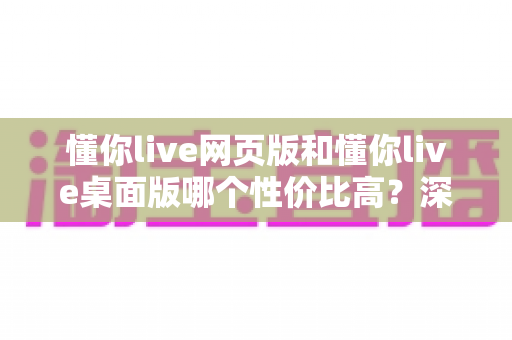 懂你live网页版和懂你live桌面版哪个性价比高？深度对比解析助你明智选择