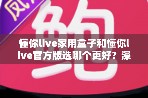 懂你live家用盒子和懂你live官方版选哪个更好?深度对比分析与选购指南 懂你live家用盒子和懂你live官方版选哪个更好?深度对比分析与选购指南