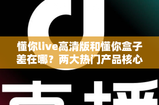 懂你live高清版和懂你盒子差在哪?两大热门产品核心区别全解析与选购指南 懂你live高清版和懂你盒子差在哪?两大热门产品核心区别全解析与选购指南