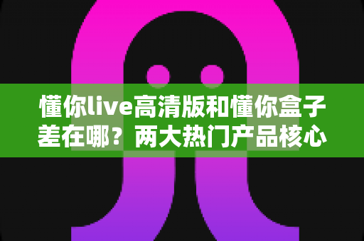 懂你live高清版和懂你盒子差在哪?两大热门产品核心区别全解析与选购指南 懂你live高清版和懂你盒子差在哪?两大热门产品核心区别全解析与选购指南