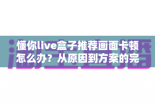 懂你live盒子推荐画面卡顿怎么办？从原因到方案的完整排查优化指南