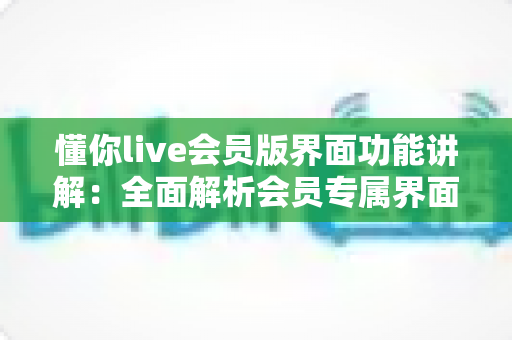 懂你live会员版界面功能讲解:全面解析会员专属界面与实用操作指南 懂你live会员版界面功能讲解:全面解析会员专属界面与实用操作指南