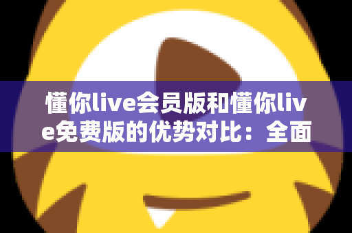懂你live会员版和懂你live免费版的优势对比：全面解析两大版本的差异，帮你选出最适合自己的选择
