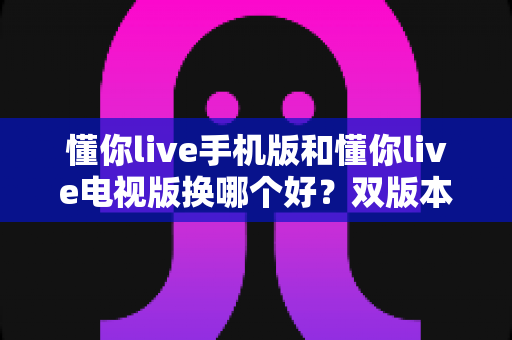 懂你live手机版和懂你live电视版换哪个好？双版本深度对比帮你做出明智选择