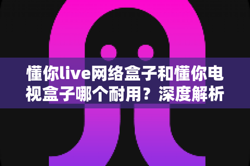 懂你live网络盒子和懂你电视盒子哪个耐用？深度解析助你选对更耐用的家庭影音利器