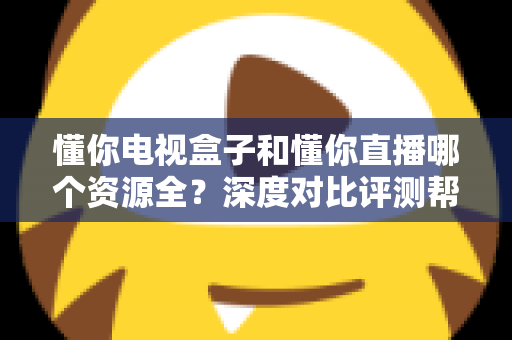 懂你电视盒子和懂你直播哪个资源全？深度对比评测帮你选对追剧神器