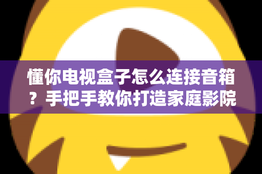 懂你电视盒子怎么连接音箱？手把手教你打造家庭影院级音效全攻略