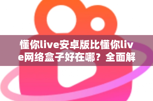 懂你live安卓版比懂你live网络盒子好在哪？全面解析安卓版的核心优势与选择指南