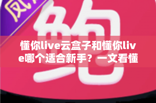 懂你live云盒子和懂你live哪个适合新手？一文看懂两大直播工具的核心差异与选择攻略