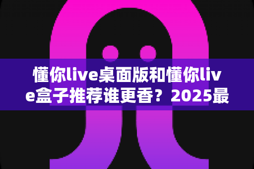 懂你live桌面版和懂你live盒子推荐谁更香？2025最全深度对比评测，看完不花冤枉钱