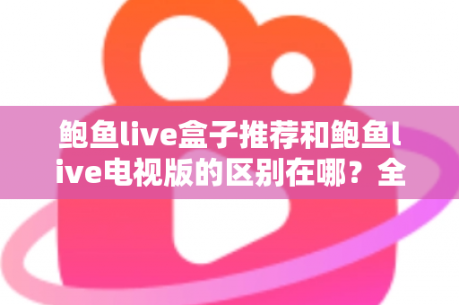 鲍鱼live盒子推荐和鲍鱼live电视版的区别在哪？全面解析两大版本的差异与选择指南