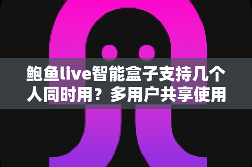鲍鱼live智能盒子支持几个人同时用?多用户共享使用全攻略详解 鲍鱼live智能盒子支持几个人同时用?多用户共享使用全攻略详解
