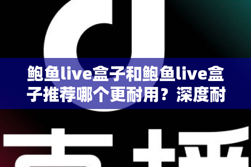 鲍鱼live盒子和鲍鱼live盒子推荐哪个更耐用？深度耐用性对比与选购避坑指南
