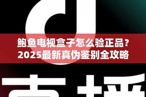 鲍鱼电视盒子怎么验正品？2025最新真伪鉴别全攻略，教你轻松避开假货陷阱
