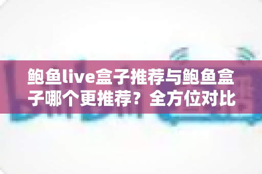 鲍鱼live盒子推荐与鲍鱼盒子哪个更推荐？全方位对比评测与避坑选购指南