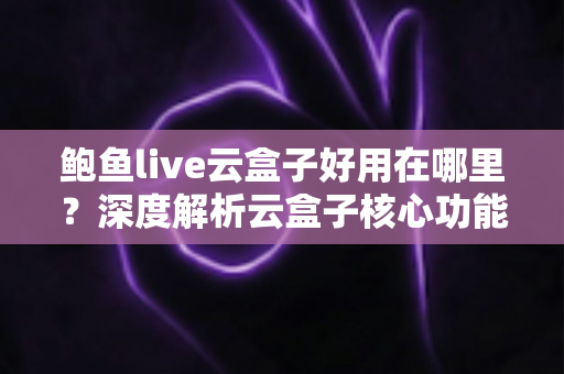 鲍鱼live云盒子好用在哪里？深度解析云盒子核心功能与真实使用体验